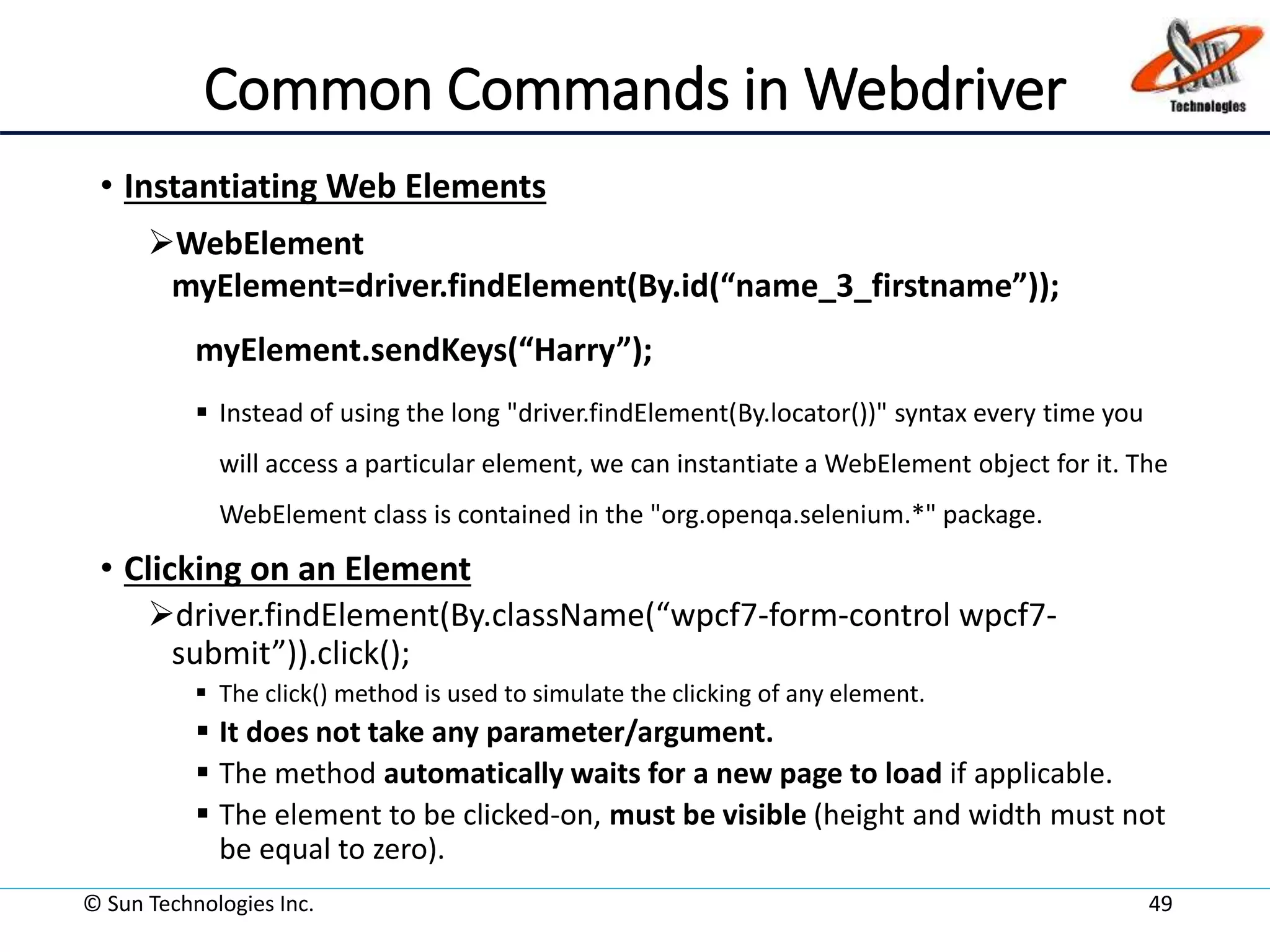 Common Commands in Webdriver
• Instantiating Web Elements
WebElement
myElement=driver.findElement(By.id(“name_3_firstname”));
myElement.sendKeys(“Harry”);
 Instead of using the long "driver.findElement(By.locator())" syntax every time you
will access a particular element, we can instantiate a WebElement object for it. The
WebElement class is contained in the "org.openqa.selenium.*" package.
• Clicking on an Element
driver.findElement(By.className(“wpcf7-form-control wpcf7-
submit”)).click();
 The click() method is used to simulate the clicking of any element.
 It does not take any parameter/argument.
 The method automatically waits for a new page to load if applicable.
 The element to be clicked-on, must be visible (height and width must not
be equal to zero).
© Sun Technologies Inc. 49
 