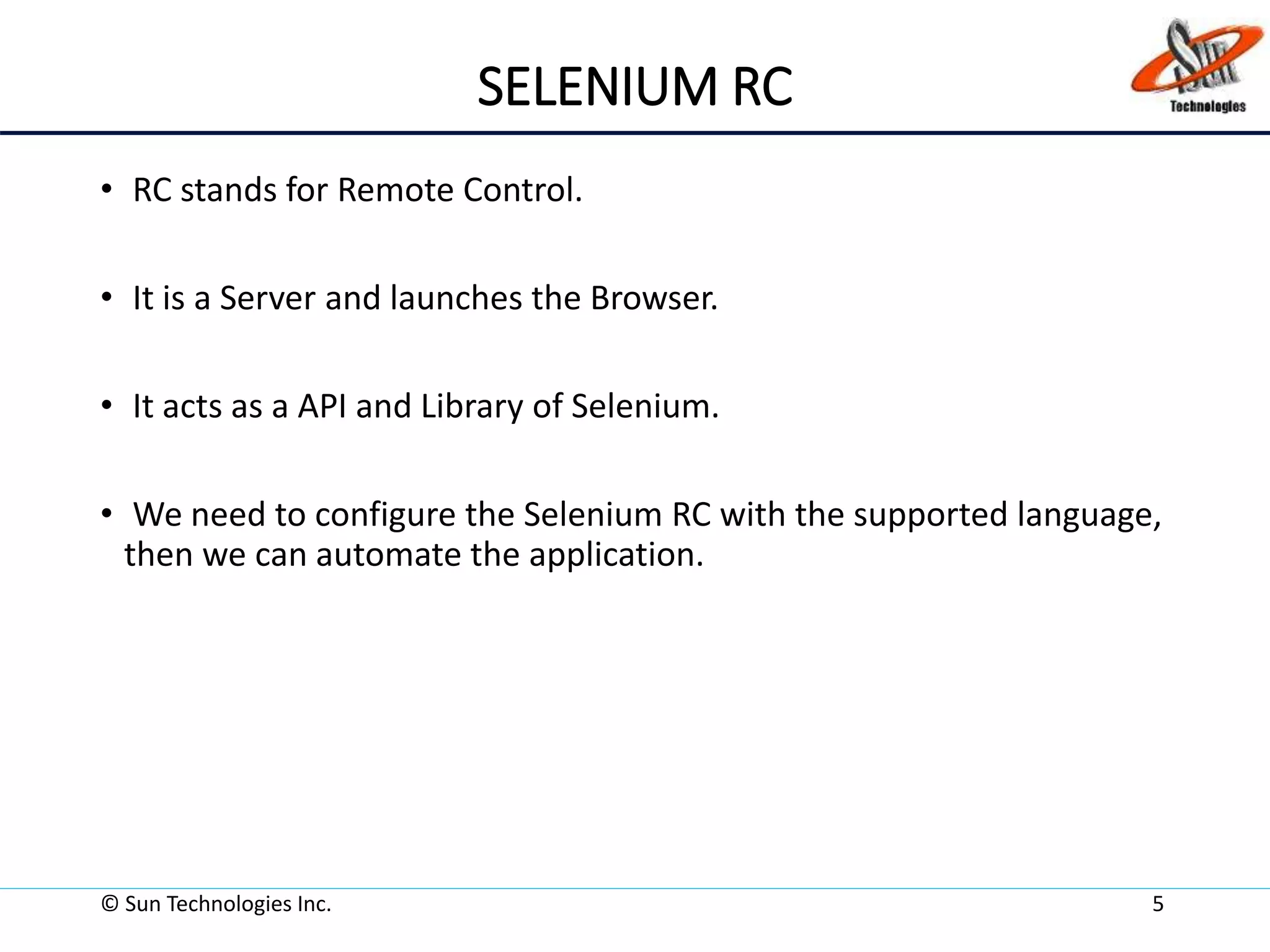 SELENIUM RC
• RC stands for Remote Control.
• It is a Server and launches the Browser.
• It acts as a API and Library of Selenium.
• We need to configure the Selenium RC with the supported language,
then we can automate the application.
© Sun Technologies Inc. 5
 
