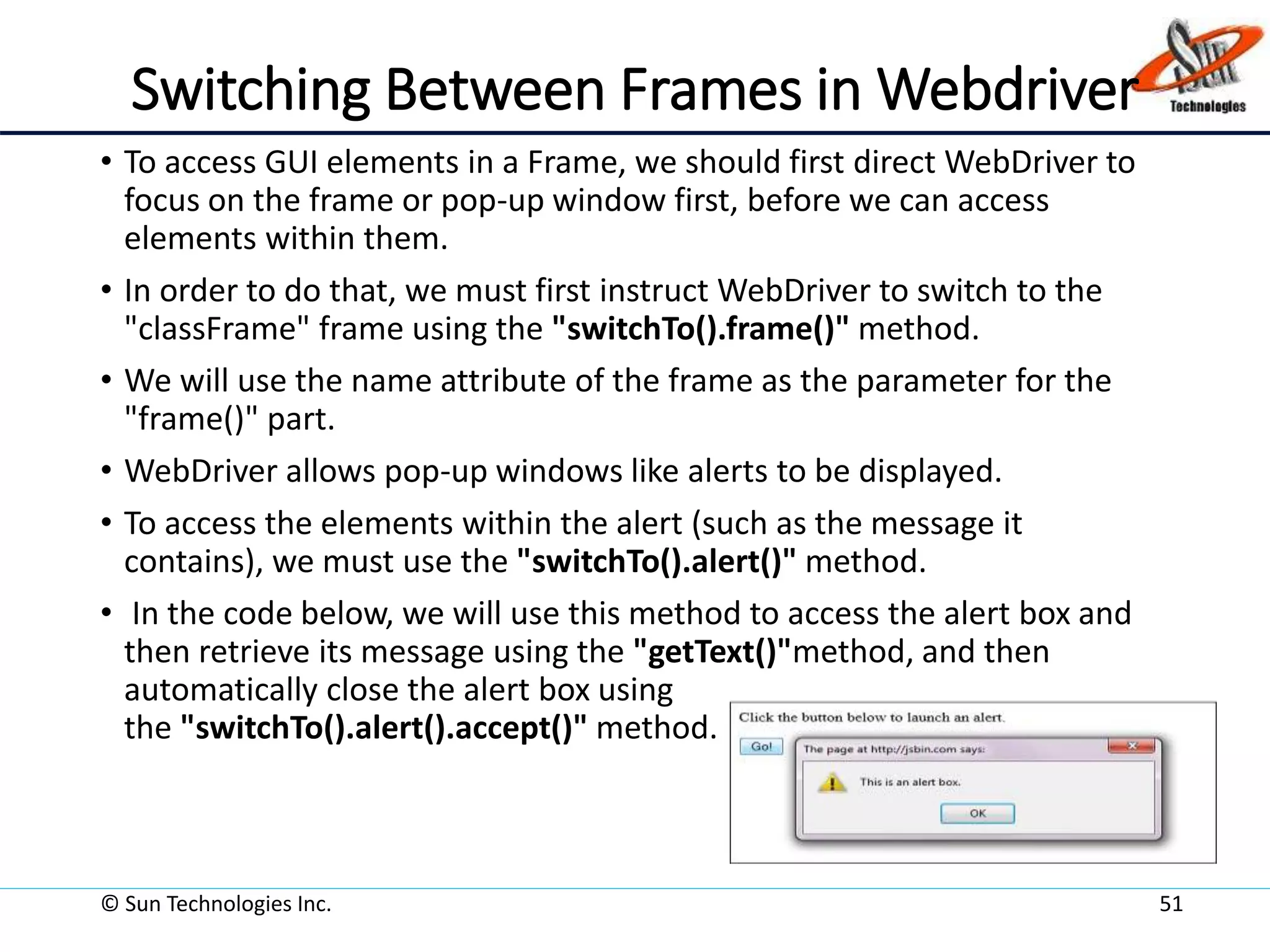Switching Between Frames in Webdriver
• To access GUI elements in a Frame, we should first direct WebDriver to
focus on the frame or pop-up window first, before we can access
elements within them.
• In order to do that, we must first instruct WebDriver to switch to the
"classFrame" frame using the "switchTo().frame()" method.
• We will use the name attribute of the frame as the parameter for the
"frame()" part.
• WebDriver allows pop-up windows like alerts to be displayed.
• To access the elements within the alert (such as the message it
contains), we must use the "switchTo().alert()" method.
• In the code below, we will use this method to access the alert box and
then retrieve its message using the "getText()"method, and then
automatically close the alert box using
the "switchTo().alert().accept()" method.
© Sun Technologies Inc. 51
 