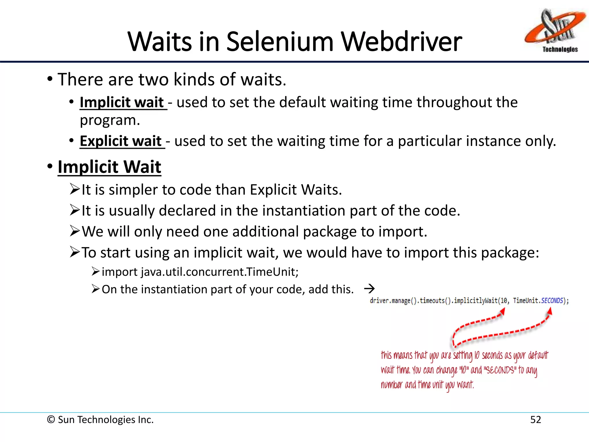 Waits in Selenium Webdriver
• There are two kinds of waits.
• Implicit wait - used to set the default waiting time throughout the
program.
• Explicit wait - used to set the waiting time for a particular instance only.
• Implicit Wait
It is simpler to code than Explicit Waits.
It is usually declared in the instantiation part of the code.
We will only need one additional package to import.
To start using an implicit wait, we would have to import this package:
import java.util.concurrent.TimeUnit;
On the instantiation part of your code, add this. 
© Sun Technologies Inc. 52
 
