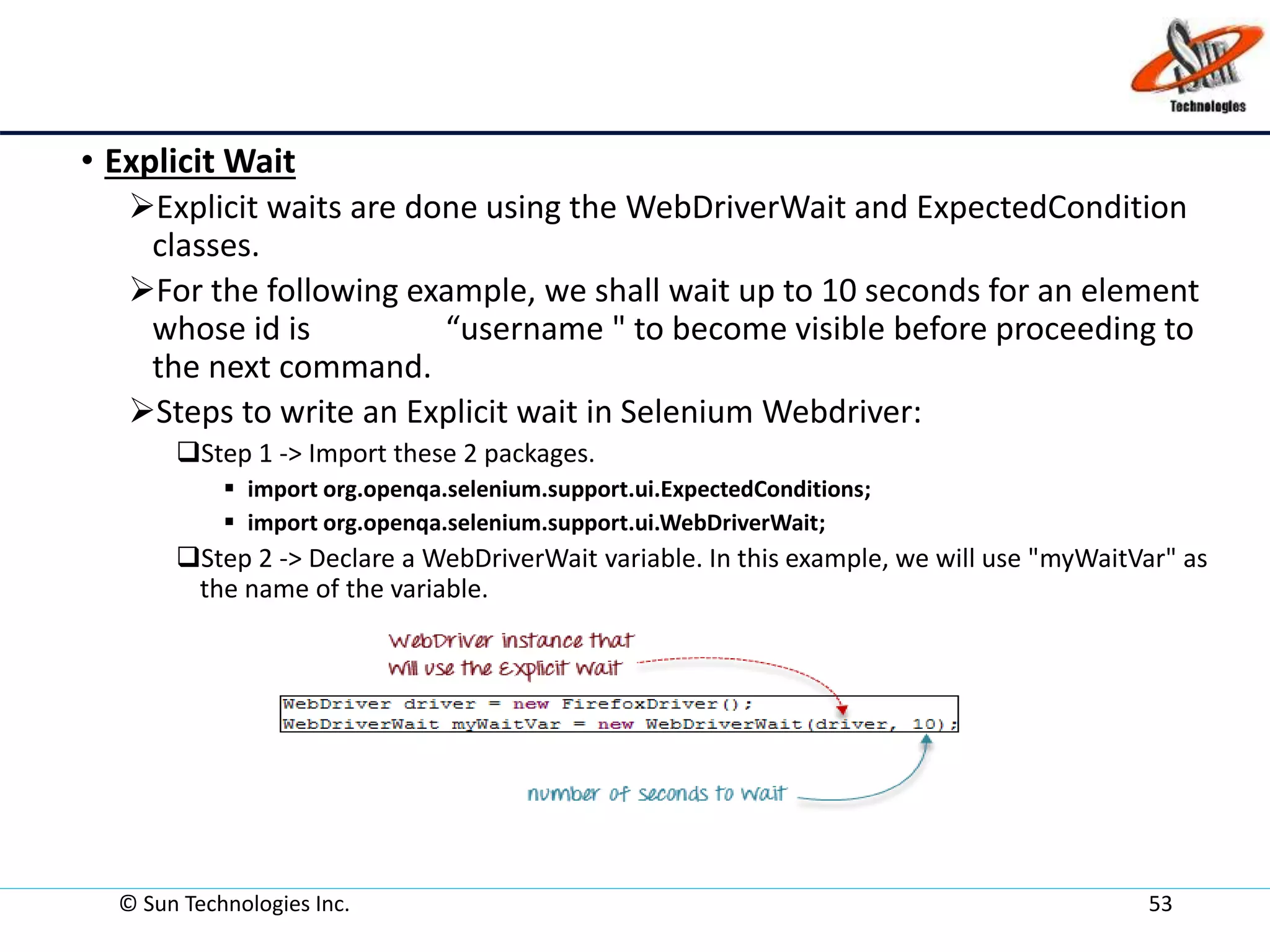 • Explicit Wait
Explicit waits are done using the WebDriverWait and ExpectedCondition
classes.
For the following example, we shall wait up to 10 seconds for an element
whose id is “username " to become visible before proceeding to
the next command.
Steps to write an Explicit wait in Selenium Webdriver:
Step 1 -> Import these 2 packages.
 import org.openqa.selenium.support.ui.ExpectedConditions;
 import org.openqa.selenium.support.ui.WebDriverWait;
Step 2 -> Declare a WebDriverWait variable. In this example, we will use "myWaitVar" as
the name of the variable.
© Sun Technologies Inc. 53
 