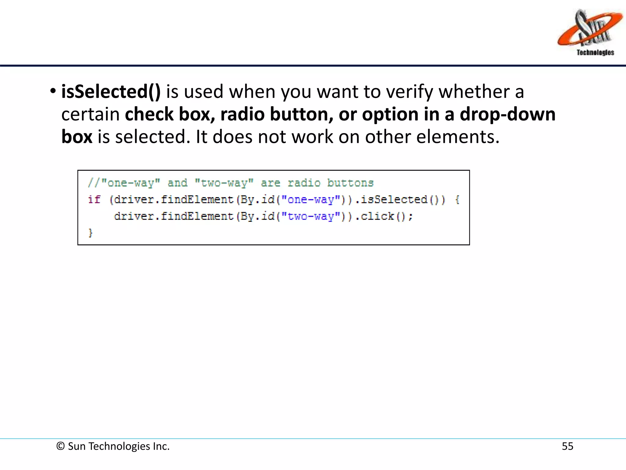 • isSelected() is used when you want to verify whether a
certain check box, radio button, or option in a drop-down
box is selected. It does not work on other elements.
© Sun Technologies Inc. 55
 