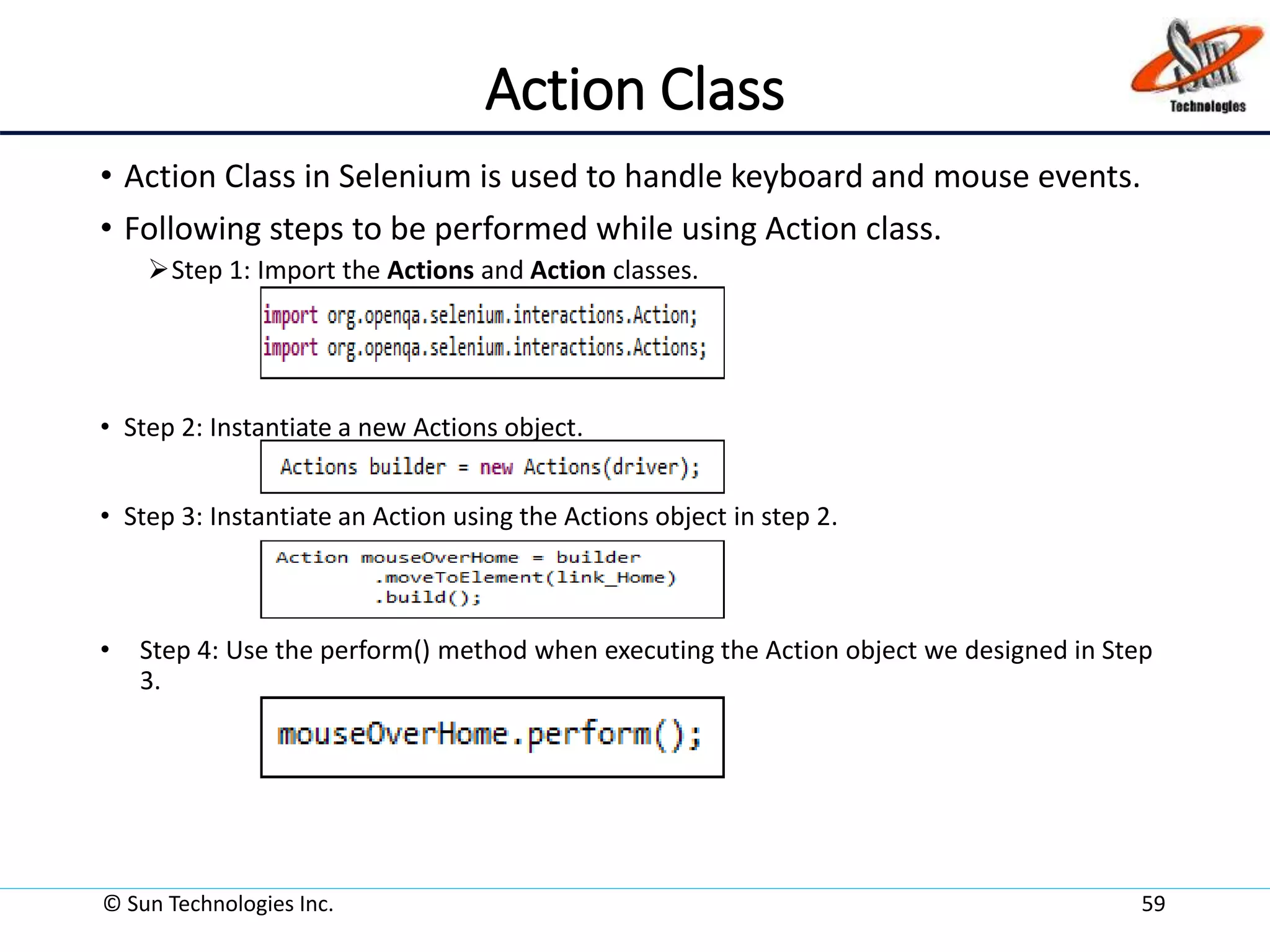 Action Class
• Action Class in Selenium is used to handle keyboard and mouse events.
• Following steps to be performed while using Action class.
Step 1: Import the Actions and Action classes.
• Step 2: Instantiate a new Actions object.
• Step 3: Instantiate an Action using the Actions object in step 2.
• Step 4: Use the perform() method when executing the Action object we designed in Step
3.
© Sun Technologies Inc. 59
 