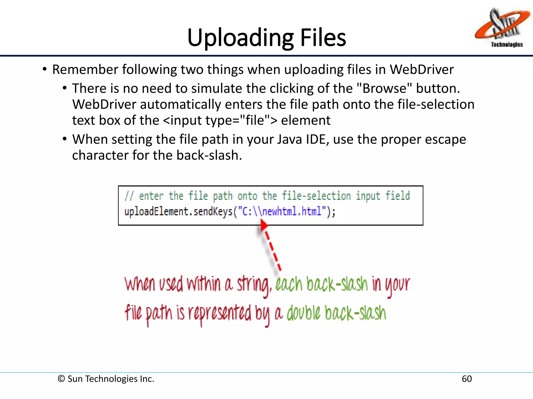 Uploading Files
• Remember following two things when uploading files in WebDriver
• There is no need to simulate the clicking of the "Browse" button.
WebDriver automatically enters the file path onto the file-selection
text box of the <input type="file"> element
• When setting the file path in your Java IDE, use the proper escape
character for the back-slash.
© Sun Technologies Inc. 60
 