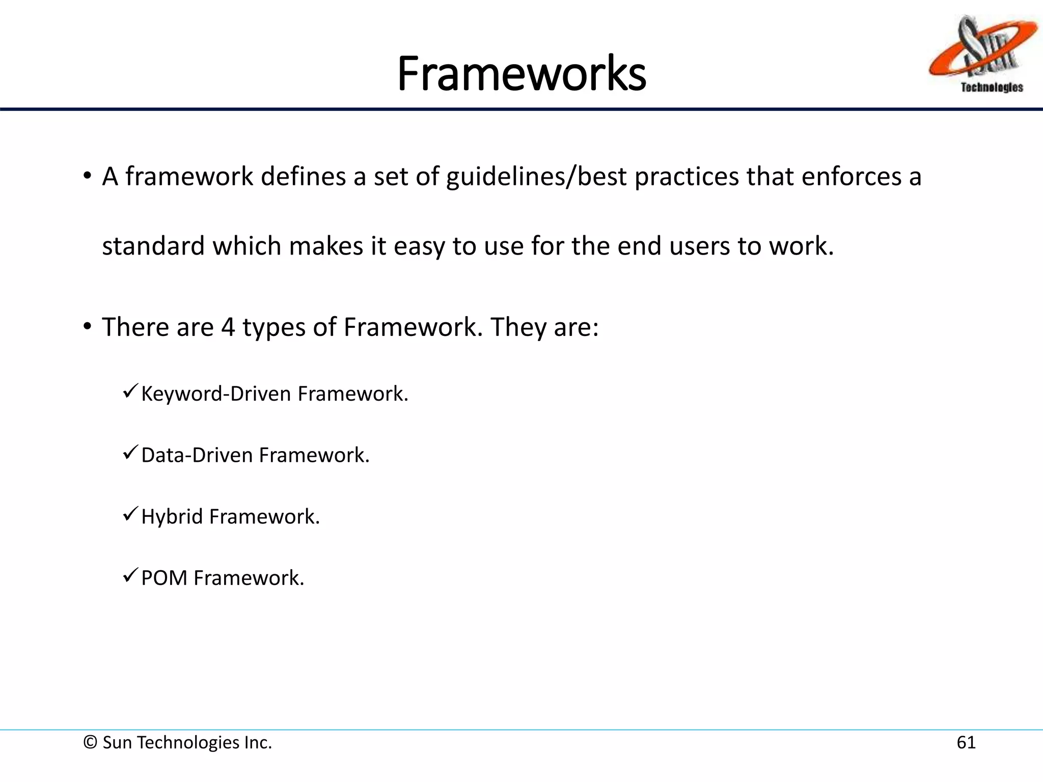 Frameworks
• A framework defines a set of guidelines/best practices that enforces a
standard which makes it easy to use for the end users to work.
• There are 4 types of Framework. They are:
Keyword-Driven Framework.
Data-Driven Framework.
Hybrid Framework.
POM Framework.
© Sun Technologies Inc. 61
 