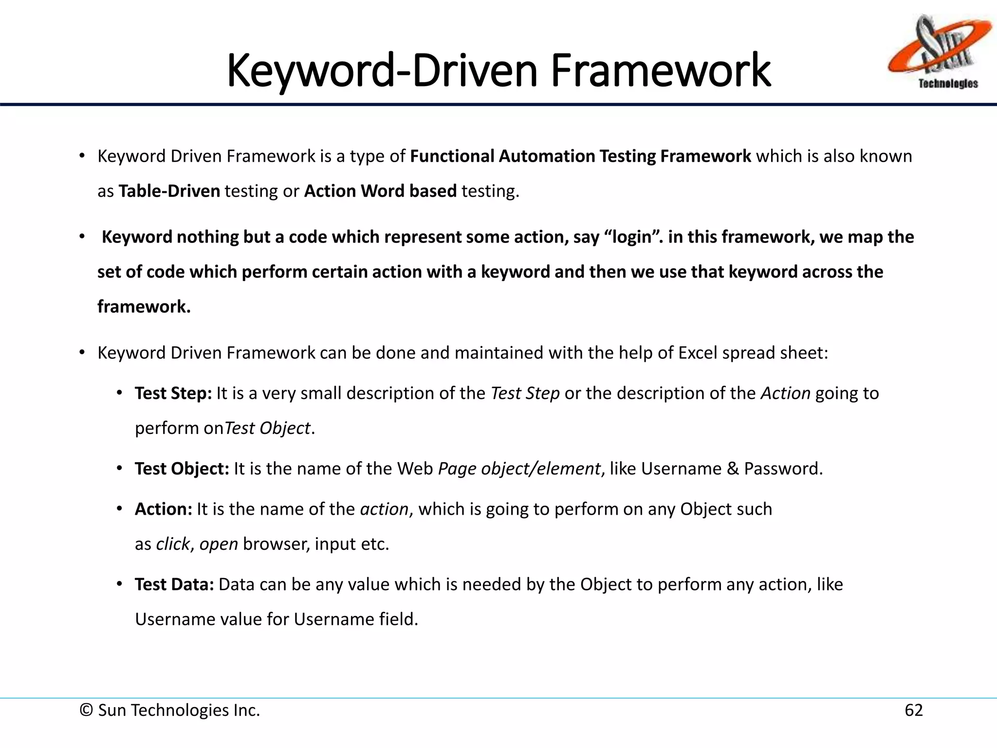 Keyword-Driven Framework
• Keyword Driven Framework is a type of Functional Automation Testing Framework which is also known
as Table-Driven testing or Action Word based testing.
• Keyword nothing but a code which represent some action, say “login”. in this framework, we map the
set of code which perform certain action with a keyword and then we use that keyword across the
framework.
• Keyword Driven Framework can be done and maintained with the help of Excel spread sheet:
• Test Step: It is a very small description of the Test Step or the description of the Action going to
perform onTest Object.
• Test Object: It is the name of the Web Page object/element, like Username & Password.
• Action: It is the name of the action, which is going to perform on any Object such
as click, open browser, input etc.
• Test Data: Data can be any value which is needed by the Object to perform any action, like
Username value for Username field.
© Sun Technologies Inc. 62
 