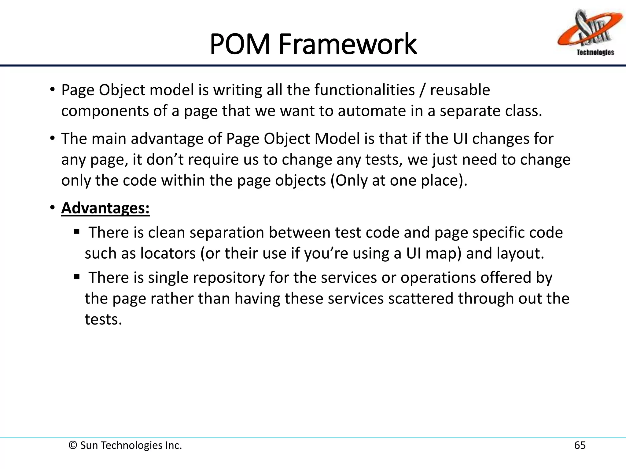 POM Framework
• Page Object model is writing all the functionalities / reusable
components of a page that we want to automate in a separate class.
• The main advantage of Page Object Model is that if the UI changes for
any page, it don’t require us to change any tests, we just need to change
only the code within the page objects (Only at one place).
• Advantages:
 There is clean separation between test code and page specific code
such as locators (or their use if you’re using a UI map) and layout.
 There is single repository for the services or operations offered by
the page rather than having these services scattered through out the
tests.
© Sun Technologies Inc. 65
 