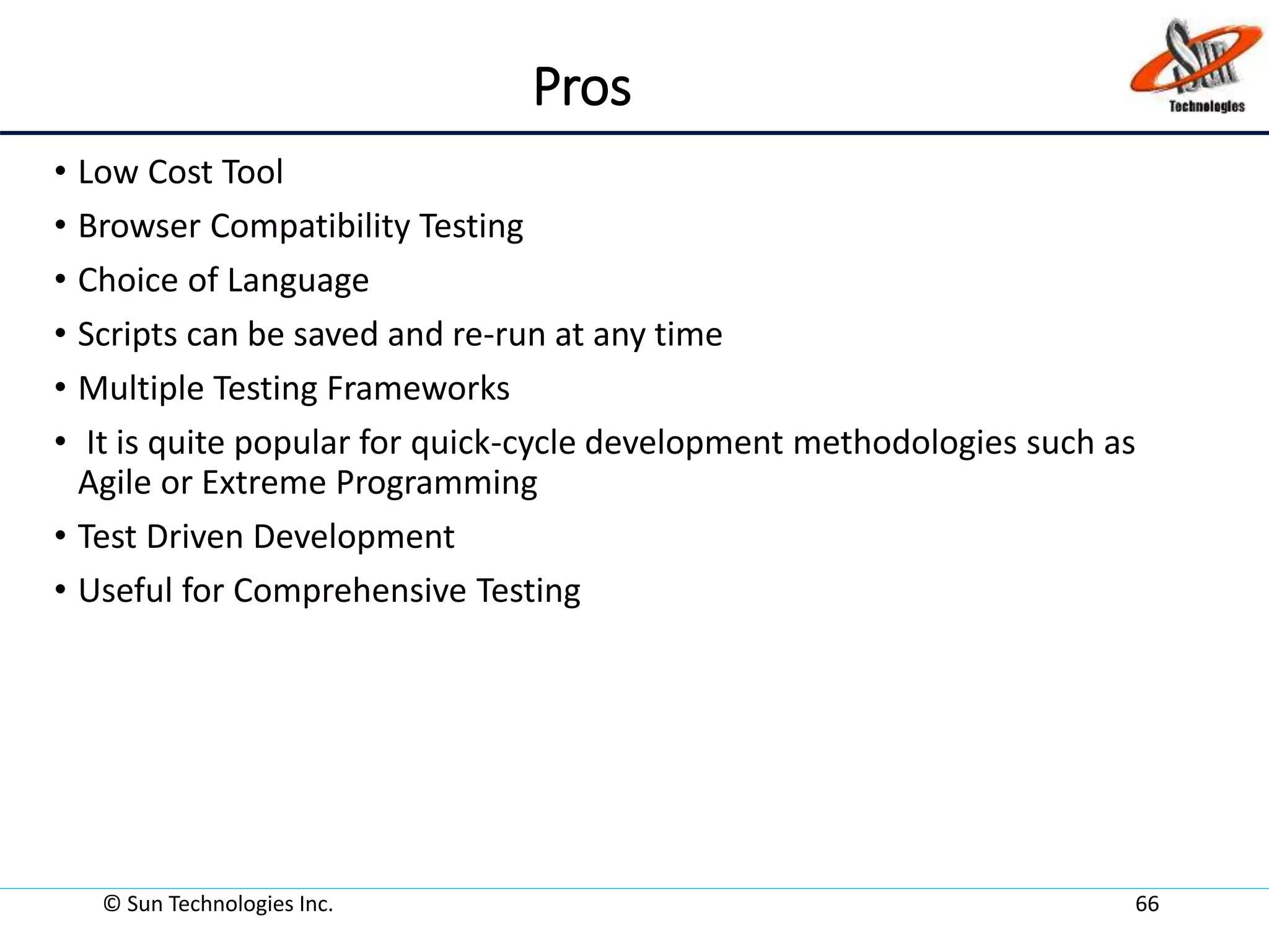 Pros
• Low Cost Tool
• Browser Compatibility Testing
• Choice of Language
• Scripts can be saved and re-run at any time
• Multiple Testing Frameworks
• It is quite popular for quick-cycle development methodologies such as
Agile or Extreme Programming
• Test Driven Development
• Useful for Comprehensive Testing
© Sun Technologies Inc. 66
 