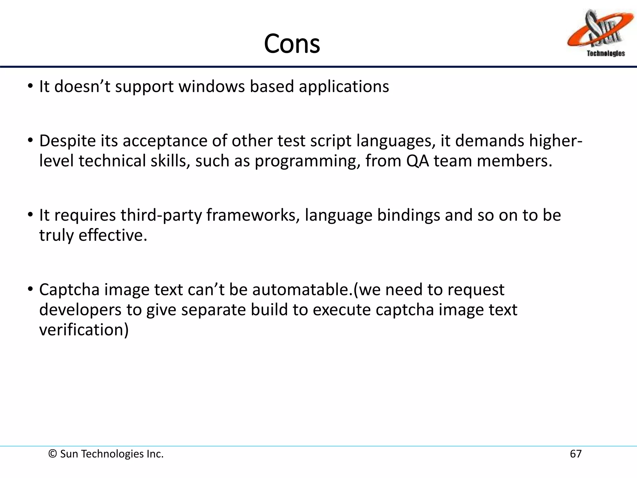 Cons
• It doesn’t support windows based applications
• Despite its acceptance of other test script languages, it demands higher-
level technical skills, such as programming, from QA team members.
• It requires third-party frameworks, language bindings and so on to be
truly effective.
• Captcha image text can’t be automatable.(we need to request
developers to give separate build to execute captcha image text
verification)
© Sun Technologies Inc. 67
 