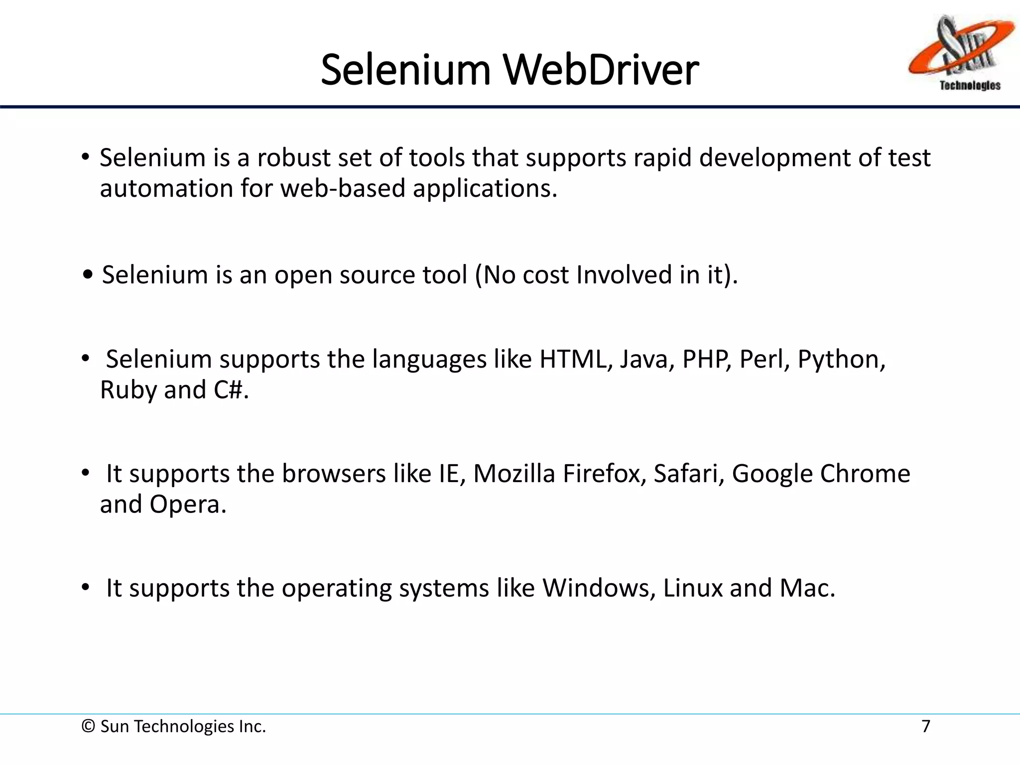 Selenium WebDriver
• Selenium is a robust set of tools that supports rapid development of test
automation for web-based applications.
• Selenium is an open source tool (No cost Involved in it).
• Selenium supports the languages like HTML, Java, PHP, Perl, Python,
Ruby and C#.
• It supports the browsers like IE, Mozilla Firefox, Safari, Google Chrome
and Opera.
• It supports the operating systems like Windows, Linux and Mac.
© Sun Technologies Inc. 7
 