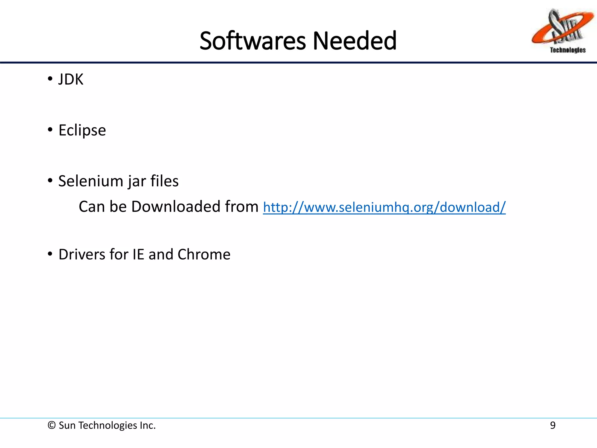 Softwares Needed
• JDK
• Eclipse
• Selenium jar files
Can be Downloaded from http://www.seleniumhq.org/download/
• Drivers for IE and Chrome
© Sun Technologies Inc. 9
 