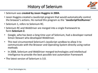 History of Selenium
• Selenium was created by Jason Huggins in 2004.
• Jason Huggins created a JavaScript program that would automatically control
the browser's actions. He named this program as the "JavaScriptTestRunner.“
• Selenium 1, refers to Selenium RC.
• Selenium RC and WebDriver are merged into a single framework to
form Selenium 2.
• Google, who has been a long time user of Selenium, had a developer named
Simon Stewart who developed WebDriver.
• This tool circumvented Selenium’s JavaScript sandbox to allow it to
communicate with the Browser and Operating System directly using native
methods
• In 2008, Selenium and WebDriver merged technologies and intellectual
intelligence to provide the best possible test automation framework
• The latest version of Selenium is 3.0.
© Sun Technologies Inc. 1
 
