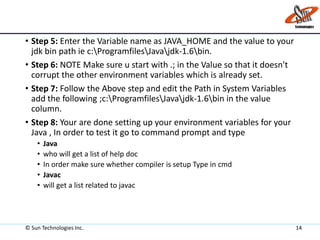 • Step 5: Enter the Variable name as JAVA_HOME and the value to your
jdk bin path ie c:ProgramfilesJavajdk-1.6bin.
• Step 6: NOTE Make sure u start with .; in the Value so that it doesn't
corrupt the other environment variables which is already set.
• Step 7: Follow the Above step and edit the Path in System Variables
add the following ;c:ProgramfilesJavajdk-1.6bin in the value
column.
• Step 8: Your are done setting up your environment variables for your
Java , In order to test it go to command prompt and type
• Java
• who will get a list of help doc
• In order make sure whether compiler is setup Type in cmd
• Javac
• will get a list related to javac
© Sun Technologies Inc. 14
 