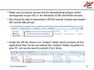 • Make sure to choose correct link for downloading eclipses which
corresponds to your OS i.e. for Windows 32 Bit and 64 Bit versions.
• You should be able to download a ZIP file named “eclipse-java-kepler-
SR1-win32-x86_64.zip”.
• Inside the ZIP file, there is an “eclipse” folder which contains all the
application files. So we can extract the “eclipse” folder anywhere in
your PC. Let say we want to extract it to C drive.
© Sun Technologies Inc. 16
 
