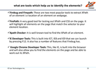what are tools which help us to identify the elements?
Firebug and Firepath: These are two most popular tools to extract XPath
of an element i.e location of an element on webpage.
FirePath: A very good tool for testing out XPath and CSS on the page. It
will highlight all elements on the page that match the selector to your
element location.
Xpath Checker: It is well known tool to find the XPath of an element.
IE Developer Tools: This is built into IE7, IE8 and IE9 that we can launch
by pressing F12. It also has a number of features that Firebug has.
 Google Chrome Developer Tools: This, like IE, is built into the browser
and will also allow you to find the elements on the page and be able to
work out its XPath.
© Sun Technologies Inc. 21
 