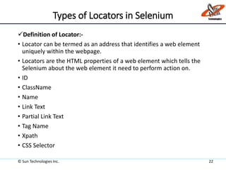 Types of Locators in Selenium
Definition of Locator:-
• Locator can be termed as an address that identifies a web element
uniquely within the webpage.
• Locators are the HTML properties of a web element which tells the
Selenium about the web element it need to perform action on.
• ID
• ClassName
• Name
• Link Text
• Partial Link Text
• Tag Name
• Xpath
• CSS Selector
© Sun Technologies Inc. 22
 