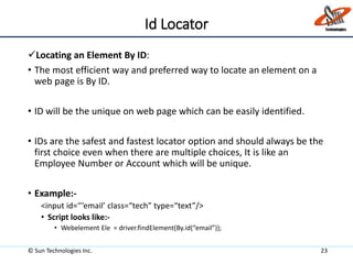 Id Locator
Locating an Element By ID:
• The most efficient way and preferred way to locate an element on a
web page is By ID.
• ID will be the unique on web page which can be easily identified.
• IDs are the safest and fastest locator option and should always be the
first choice even when there are multiple choices, It is like an
Employee Number or Account which will be unique.
• Example:-
<input id=‘’’email’ class=“tech” type=“text”/>
• Script looks like:-
• Webelement Ele = driver.findElement(By.id(“email”));
© Sun Technologies Inc. 23
 