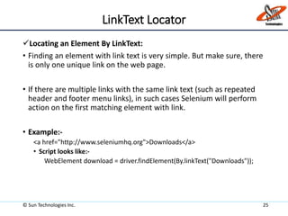 LinkText Locator
Locating an Element By LinkText:
• Finding an element with link text is very simple. But make sure, there
is only one unique link on the web page.
• If there are multiple links with the same link text (such as repeated
header and footer menu links), in such cases Selenium will perform
action on the first matching element with link.
• Example:-
<a href="http://www.seleniumhq.org">Downloads</a>
• Script looks like:-
WebElement download = driver.findElement(By.linkText("Downloads"));
© Sun Technologies Inc. 25
 
