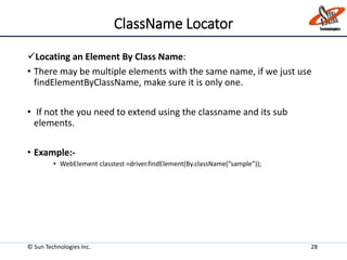 ClassName Locator
Locating an Element By Class Name:
• There may be multiple elements with the same name, if we just use
findElementByClassName, make sure it is only one.
• If not the you need to extend using the classname and its sub
elements.
• Example:-
• WebElement classtest =driver.findElement(By.className(“sample”));
© Sun Technologies Inc. 28
 