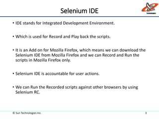 Selenium IDE
• IDE stands for Integrated Development Environment.
• Which is used for Record and Play back the scripts.
• It is an Add on for Mozilla Firefox, which means we can download the
Selenium IDE from Mozilla Firefox and we can Record and Run the
scripts in Mozilla Firefox only.
• Selenium IDE is accountable for user actions.
• We can Run the Recorded scripts against other browsers by using
Selenium RC.
© Sun Technologies Inc. 3
 