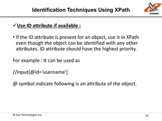 Identification Techniques Using XPath
Use ID attribute if available :
• If the ID attribute is present for an object, use it in XPath
even though the object can be identified with any other
attributes. ID attribute should have the highest priority.
For example : It can be used as
//input[@id='username']
@ symbol indicate following is an attribute of the object.
© Sun Technologies Inc. 31
 