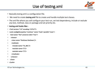 Use of testng.xml
• Basically testng.xml is a configuration file.
• We need to create testng.xml file to create and handle multiple test classes.
• The xml file where you will configure your test run, set test dependency, include or exclude
any test, method, class or package and set priority etc.
• testng.xml looks like:-
• <?xml version="1.0" encoding="UTF-8"?>
• <suite configfailurepolicy="continue" name="Suite" parallel="none">
• <test name="Test" preserve-order="true">
• <classes>
• <class name="TestCases.TestCases"/>
• <methods>
• <include name="TC_001"/>
• <exclude name="2"/>
• <exclude name="3"/>
• </methods>
• </classes>
• </test>
• </suite>
© Sun Technologies Inc. 43
 
