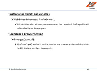© Sun Technologies Inc. 46
• Instantiating objects and variables
Webdriver driver=new FirefoxDriver();
A FirefoxDriver class with no parameters means that the default Firefox profile will
be launched by our Java program.
• Launching a Browser Session
driver.get(baseUrl);
WebDriver's get() method is used to launch a new browser session and directs it to
the URL that you specify as its parameter.
 