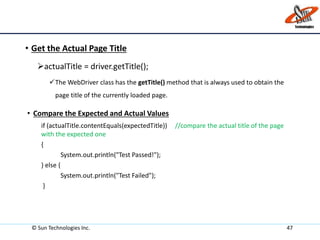 • Get the Actual Page Title
actualTitle = driver.getTitle();
The WebDriver class has the getTitle() method that is always used to obtain the
page title of the currently loaded page.
• Compare the Expected and Actual Values
if (actualTitle.contentEquals(expectedTitle)) //compare the actual title of the page
with the expected one
{
System.out.println("Test Passed!");
} else {
System.out.println("Test Failed");
}
© Sun Technologies Inc. 47
 