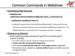 Common Commands in Webdriver
• Instantiating Web Elements
WebElement
myElement=driver.findElement(By.id(“name_3_firstname”));
myElement.sendKeys(“Harry”);
 Instead of using the long "driver.findElement(By.locator())" syntax every time you
will access a particular element, we can instantiate a WebElement object for it. The
WebElement class is contained in the "org.openqa.selenium.*" package.
• Clicking on an Element
driver.findElement(By.className(“wpcf7-form-control wpcf7-
submit”)).click();
 The click() method is used to simulate the clicking of any element.
 It does not take any parameter/argument.
 The method automatically waits for a new page to load if applicable.
 The element to be clicked-on, must be visible (height and width must not
be equal to zero).
© Sun Technologies Inc. 49
 