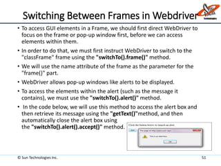 Switching Between Frames in Webdriver
• To access GUI elements in a Frame, we should first direct WebDriver to
focus on the frame or pop-up window first, before we can access
elements within them.
• In order to do that, we must first instruct WebDriver to switch to the
"classFrame" frame using the "switchTo().frame()" method.
• We will use the name attribute of the frame as the parameter for the
"frame()" part.
• WebDriver allows pop-up windows like alerts to be displayed.
• To access the elements within the alert (such as the message it
contains), we must use the "switchTo().alert()" method.
• In the code below, we will use this method to access the alert box and
then retrieve its message using the "getText()"method, and then
automatically close the alert box using
the "switchTo().alert().accept()" method.
© Sun Technologies Inc. 51
 