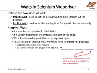 Waits in Selenium Webdriver
• There are two kinds of waits.
• Implicit wait - used to set the default waiting time throughout the
program.
• Explicit wait - used to set the waiting time for a particular instance only.
• Implicit Wait
It is simpler to code than Explicit Waits.
It is usually declared in the instantiation part of the code.
We will only need one additional package to import.
To start using an implicit wait, we would have to import this package:
import java.util.concurrent.TimeUnit;
On the instantiation part of your code, add this. 
© Sun Technologies Inc. 52
 