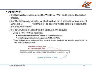 • Explicit Wait
Explicit waits are done using the WebDriverWait and ExpectedCondition
classes.
For the following example, we shall wait up to 10 seconds for an element
whose id is “username " to become visible before proceeding to
the next command.
Steps to write an Explicit wait in Selenium Webdriver:
Step 1 -> Import these 2 packages.
 import org.openqa.selenium.support.ui.ExpectedConditions;
 import org.openqa.selenium.support.ui.WebDriverWait;
Step 2 -> Declare a WebDriverWait variable. In this example, we will use "myWaitVar" as
the name of the variable.
© Sun Technologies Inc. 53
 