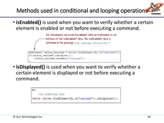 Methods used in conditional and looping operations
• isEnabled() is used when you want to verify whether a certain
element is enabled or not before executing a command.
• isDisplayed() is used when you want to verify whether a
certain element is displayed or not before executing a
command.
© Sun Technologies Inc. 54
 