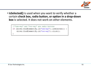 • isSelected() is used when you want to verify whether a
certain check box, radio button, or option in a drop-down
box is selected. It does not work on other elements.
© Sun Technologies Inc. 55
 