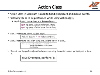 Action Class
• Action Class in Selenium is used to handle keyboard and mouse events.
• Following steps to be performed while using Action class.
Step 1: Import the Actions and Action classes.
• Step 2: Instantiate a new Actions object.
• Step 3: Instantiate an Action using the Actions object in step 2.
• Step 4: Use the perform() method when executing the Action object we designed in Step
3.
© Sun Technologies Inc. 59
 