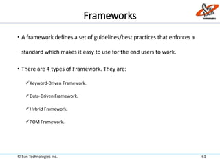 Frameworks
• A framework defines a set of guidelines/best practices that enforces a
standard which makes it easy to use for the end users to work.
• There are 4 types of Framework. They are:
Keyword-Driven Framework.
Data-Driven Framework.
Hybrid Framework.
POM Framework.
© Sun Technologies Inc. 61
 