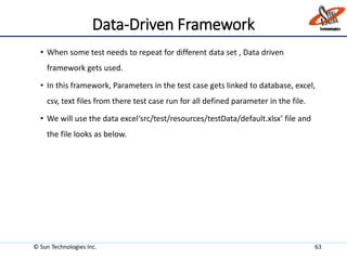 Data-Driven Framework
• When some test needs to repeat for different data set , Data driven
framework gets used.
• In this framework, Parameters in the test case gets linked to database, excel,
csv, text files from there test case run for all defined parameter in the file.
• We will use the data excel‘src/test/resources/testData/default.xlsx’ file and
the file looks as below.
© Sun Technologies Inc. 63
 
