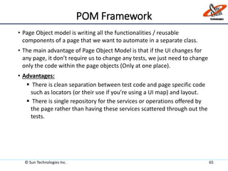 POM Framework
• Page Object model is writing all the functionalities / reusable
components of a page that we want to automate in a separate class.
• The main advantage of Page Object Model is that if the UI changes for
any page, it don’t require us to change any tests, we just need to change
only the code within the page objects (Only at one place).
• Advantages:
 There is clean separation between test code and page specific code
such as locators (or their use if you’re using a UI map) and layout.
 There is single repository for the services or operations offered by
the page rather than having these services scattered through out the
tests.
© Sun Technologies Inc. 65
 