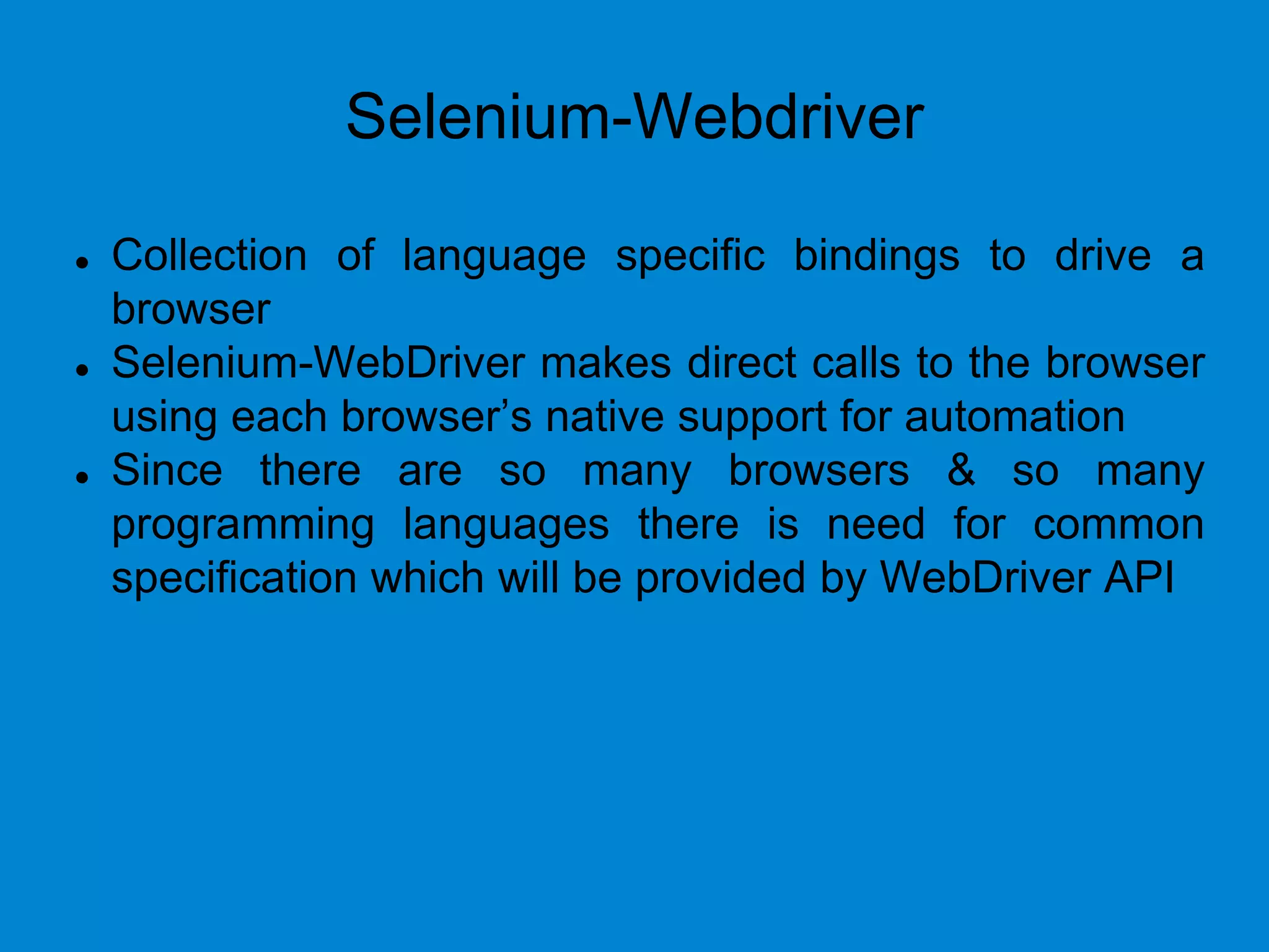 Selenium-Webdriver
 Collection of language specific bindings to drive a
browser
 Selenium-WebDriver makes direct calls to the browser
using each browser’s native support for automation
 Since there are so many browsers & so many
programming languages there is need for common
specification which will be provided by WebDriver API
 