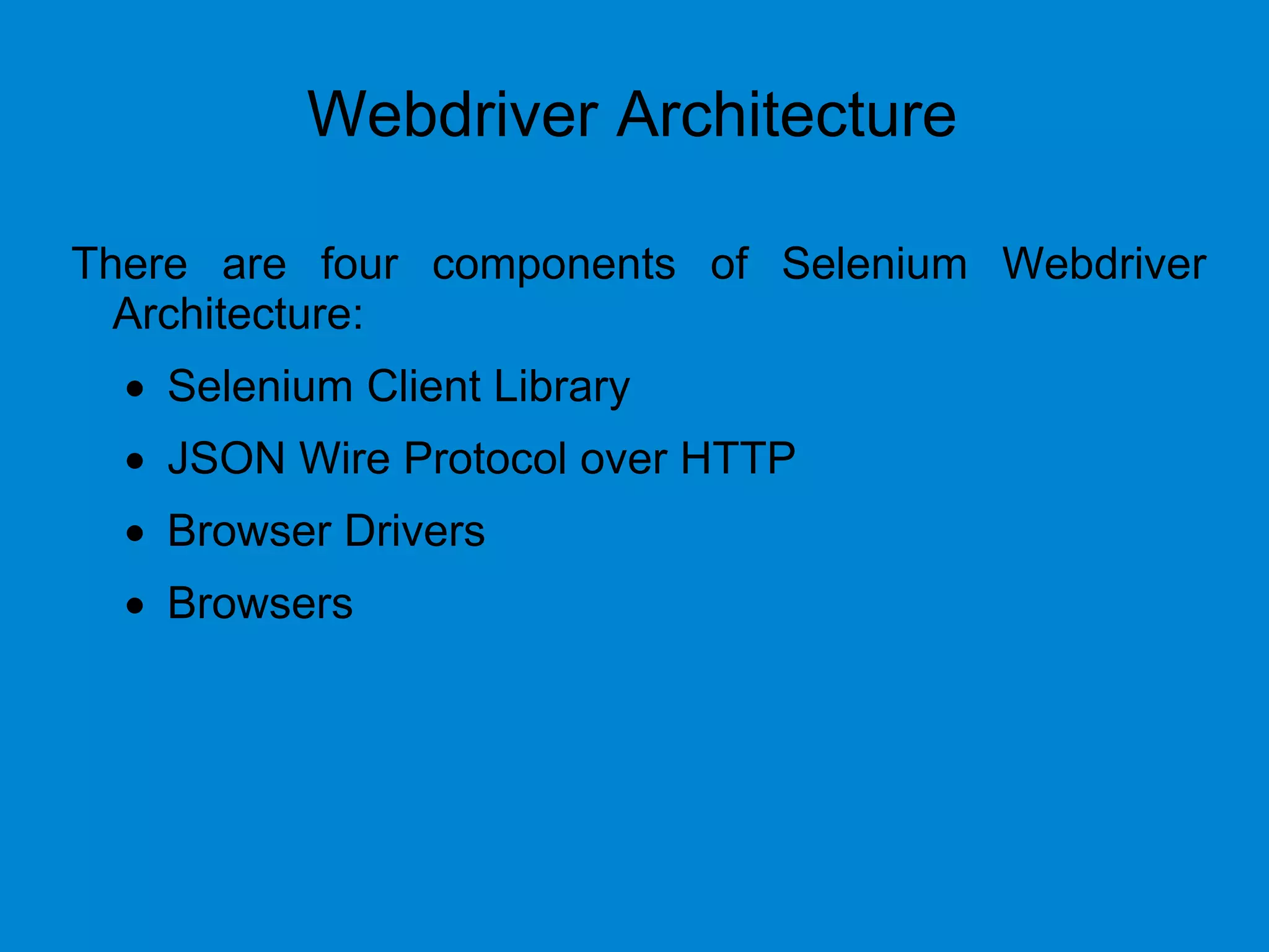 Webdriver Architecture
There are four components of Selenium Webdriver
Architecture:
 Selenium Client Library
 JSON Wire Protocol over HTTP
 Browser Drivers
 Browsers
 