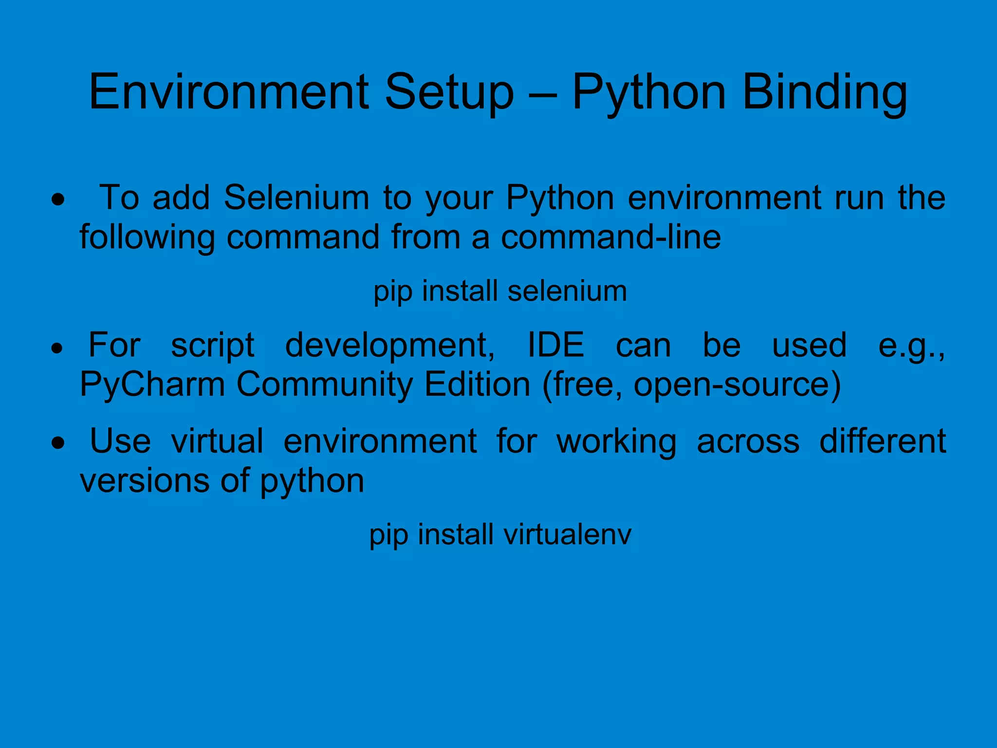 Environment Setup – Python Binding
 To add Selenium to your Python environment run the
following command from a command-line
pip install selenium
 For script development, IDE can be used e.g.,
PyCharm Community Edition (free, open-source)
 Use virtual environment for working across different
versions of python
pip install virtualenv
 