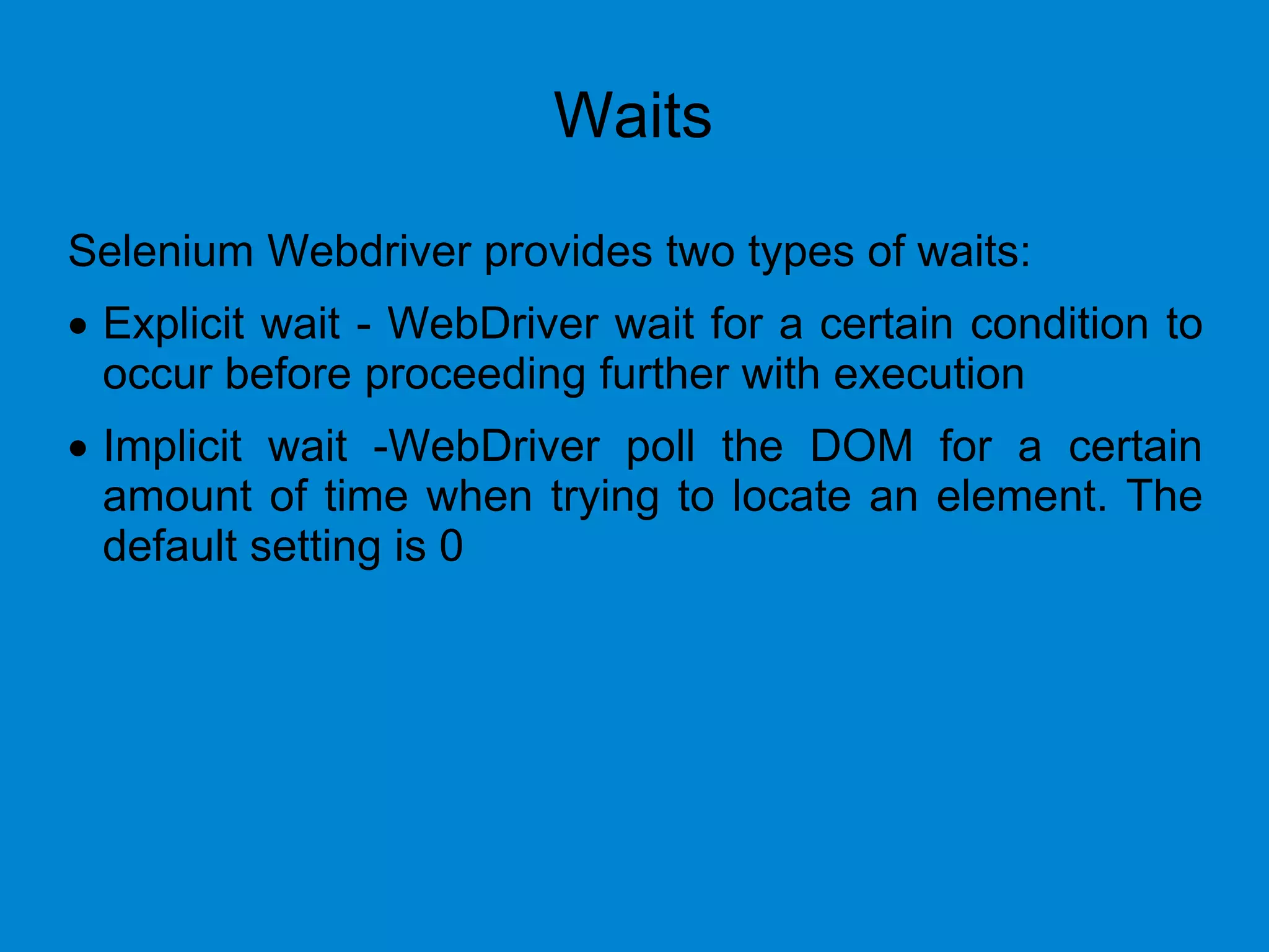 Waits
Selenium Webdriver provides two types of waits:
 Explicit wait - WebDriver wait for a certain condition to
occur before proceeding further with execution
 Implicit wait -WebDriver poll the DOM for a certain
amount of time when trying to locate an element. The
default setting is 0
 