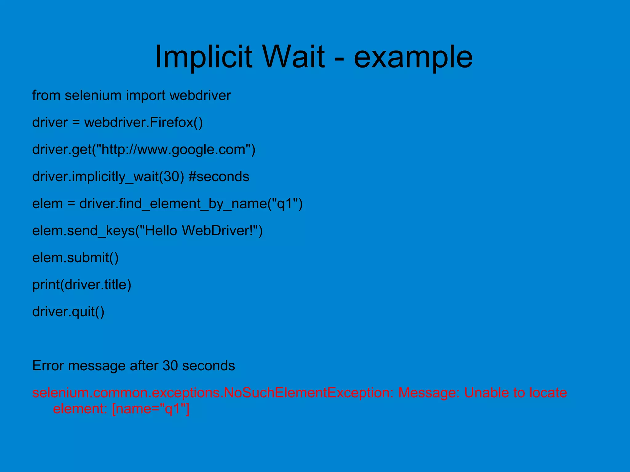 Implicit Wait - example
from selenium import webdriver
driver = webdriver.Firefox()
driver.get("http://www.google.com")
driver.implicitly_wait(30) #seconds
elem = driver.find_element_by_name("q1")
elem.send_keys("Hello WebDriver!")
elem.submit()
print(driver.title)
driver.quit()
Error message after 30 seconds
selenium.common.exceptions.NoSuchElementException: Message: Unable to locate
element: [name="q1"]
 