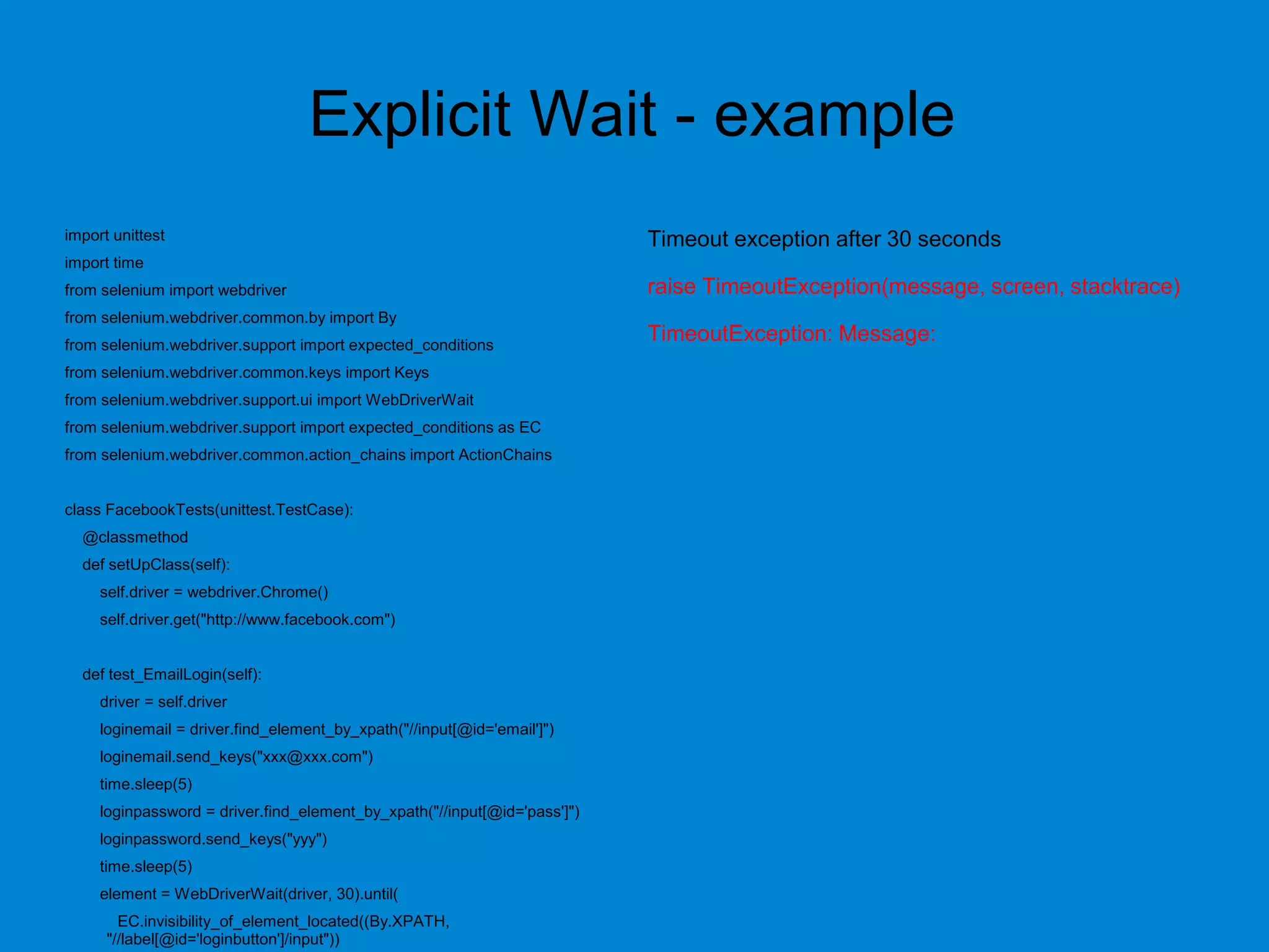 Explicit Wait - example
import unittest
import time
from selenium import webdriver
from selenium.webdriver.common.by import By
from selenium.webdriver.support import expected_conditions
from selenium.webdriver.common.keys import Keys
from selenium.webdriver.support.ui import WebDriverWait
from selenium.webdriver.support import expected_conditions as EC
from selenium.webdriver.common.action_chains import ActionChains
class FacebookTests(unittest.TestCase):
@classmethod
def setUpClass(self):
self.driver = webdriver.Chrome()
self.driver.get("http://www.facebook.com")
def test_EmailLogin(self):
driver = self.driver
loginemail = driver.find_element_by_xpath("//input[@id='email']")
loginemail.send_keys("xxx@xxx.com")
time.sleep(5)
loginpassword = driver.find_element_by_xpath("//input[@id='pass']")
loginpassword.send_keys("yyy")
time.sleep(5)
element = WebDriverWait(driver, 30).until(
EC.invisibility_of_element_located((By.XPATH,
"//label[@id='loginbutton']/input"))
Timeout exception after 30 seconds
raise TimeoutException(message, screen, stacktrace)
TimeoutException: Message:
 