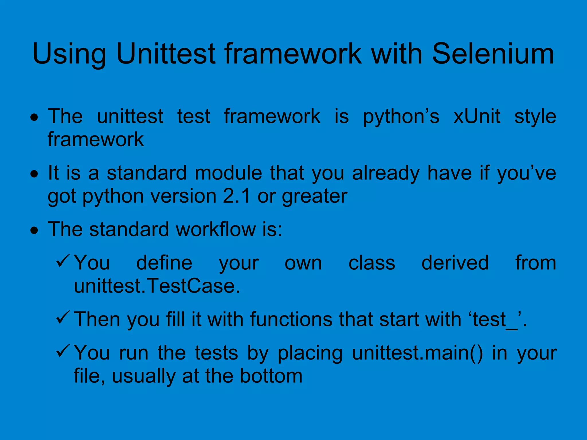 Using Unittest framework with Selenium
 The unittest test framework is python’s xUnit style
framework
 It is a standard module that you already have if you’ve
got python version 2.1 or greater
 The standard workflow is:
You define your own class derived from
unittest.TestCase.
Then you fill it with functions that start with ‘test_’.
You run the tests by placing unittest.main() in your
file, usually at the bottom
 