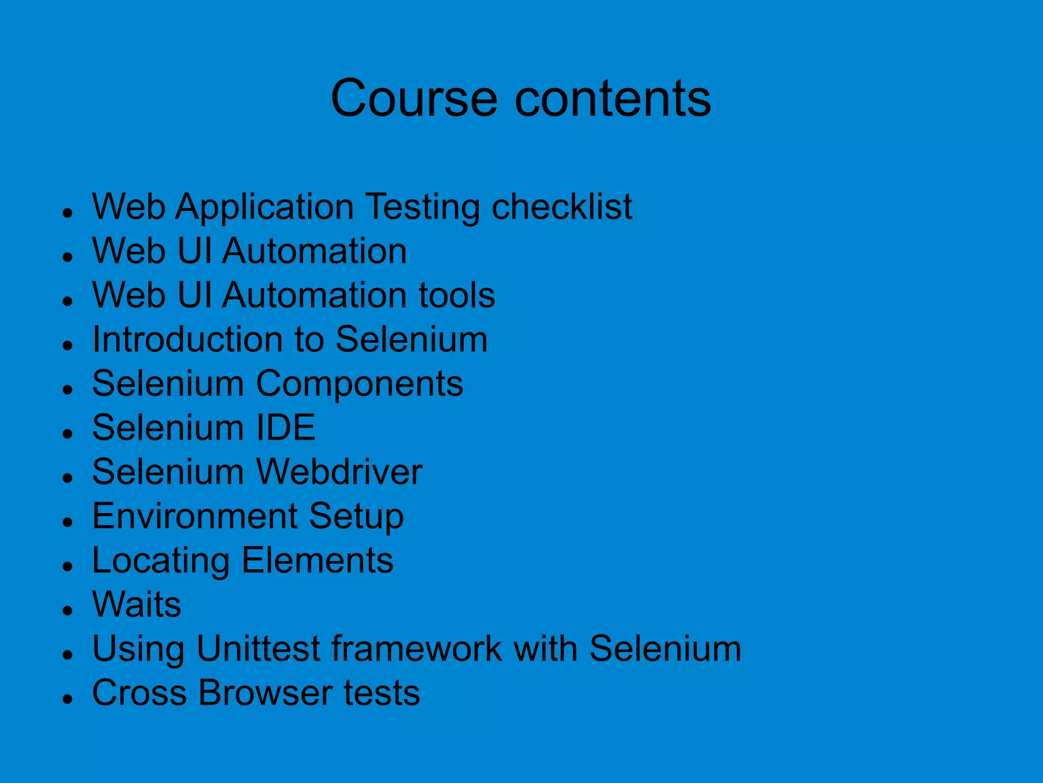 Course contents
 Web Application Testing checklist
 Web UI Automation
 Web UI Automation tools
 Introduction to Selenium
 Selenium Components
 Selenium IDE
 Selenium Webdriver
 Environment Setup
 Locating Elements
 Waits
 Using Unittest framework with Selenium
 Cross Browser tests
 