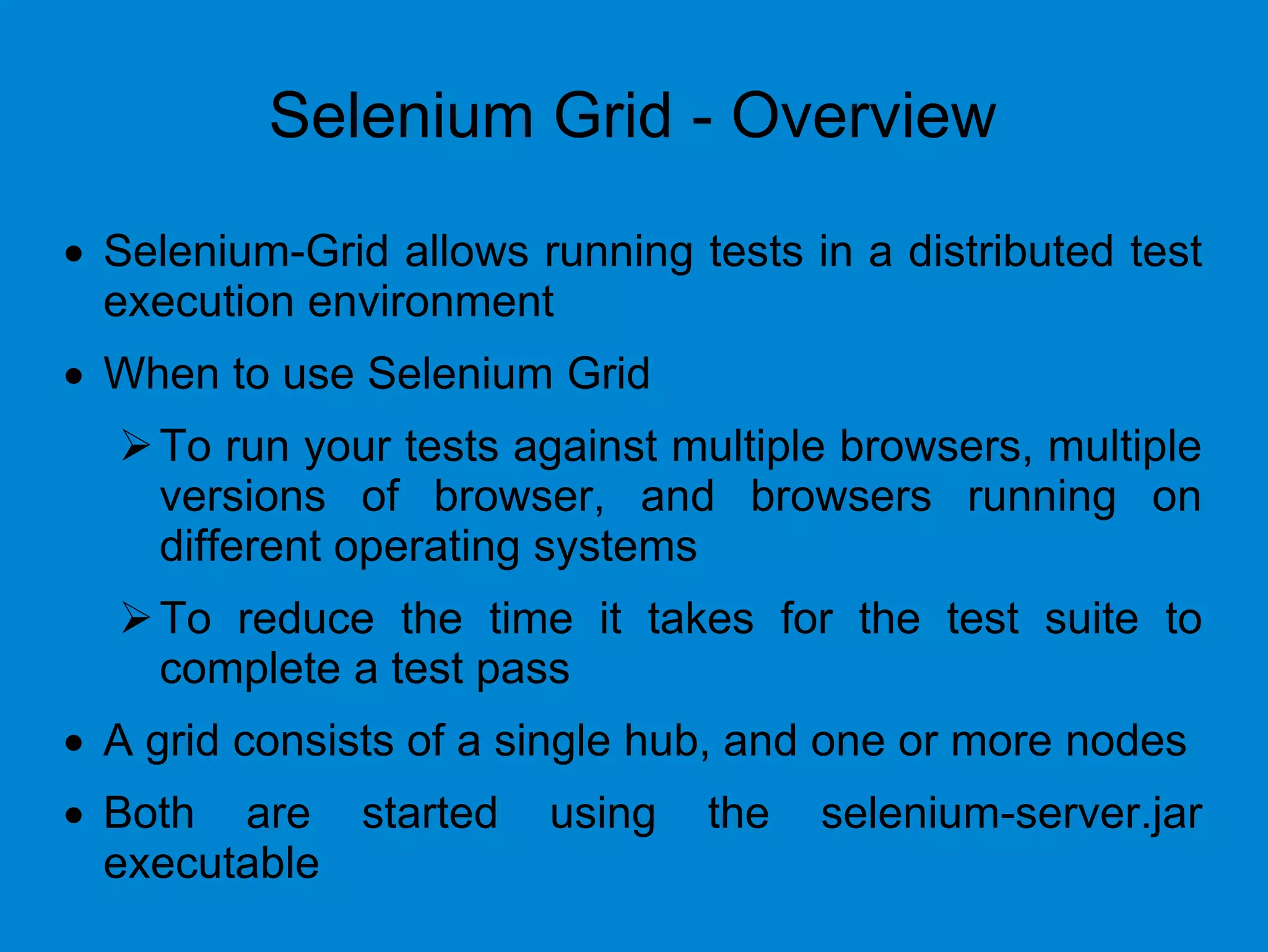 Selenium Grid - Overview
 Selenium-Grid allows running tests in a distributed test
execution environment
 When to use Selenium Grid
To run your tests against multiple browsers, multiple
versions of browser, and browsers running on
different operating systems
To reduce the time it takes for the test suite to
complete a test pass
 A grid consists of a single hub, and one or more nodes
 Both are started using the selenium-server.jar
executable
 