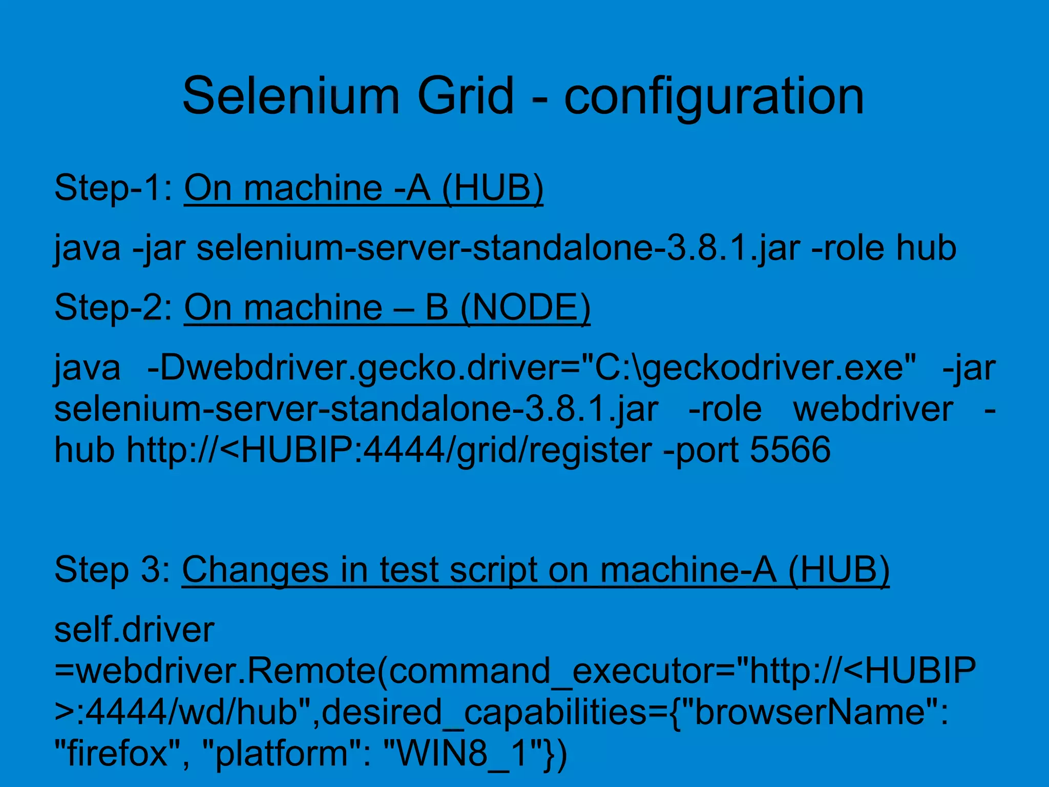 Selenium Grid - configuration
Step-1: On machine -A (HUB)
java -jar selenium-server-standalone-3.8.1.jar -role hub
Step-2: On machine – B (NODE)
java -Dwebdriver.gecko.driver="C:geckodriver.exe" -jar
selenium-server-standalone-3.8.1.jar -role webdriver -
hub http://<HUBIP:4444/grid/register -port 5566
Step 3: Changes in test script on machine-A (HUB)
self.driver
=webdriver.Remote(command_executor="http://<HUBIP
>:4444/wd/hub",desired_capabilities={"browserName":
"firefox", "platform": "WIN8_1"})
 
