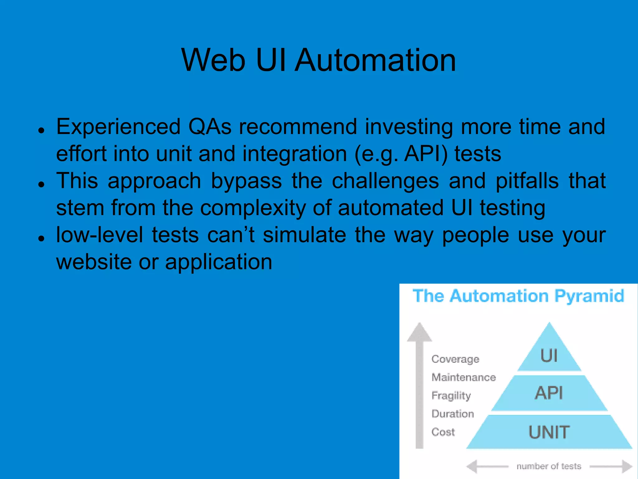 Web UI Automation
 Experienced QAs recommend investing more time and
effort into unit and integration (e.g. API) tests
 This approach bypass the challenges and pitfalls that
stem from the complexity of automated UI testing
 low-level tests can’t simulate the way people use your
website or application
 
