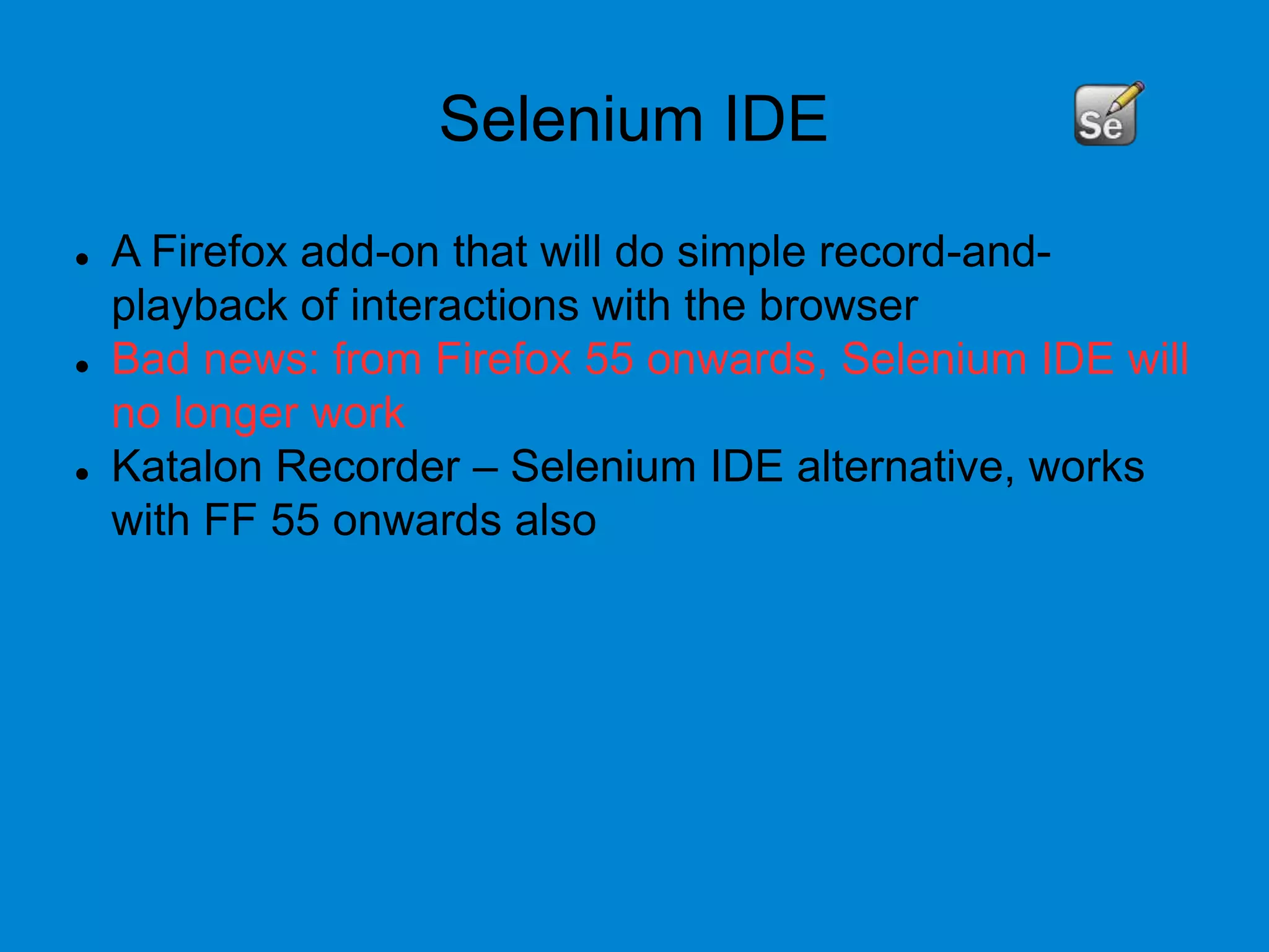 Selenium IDE
 A Firefox add-on that will do simple record-and-
playback of interactions with the browser
 Bad news: from Firefox 55 onwards, Selenium IDE will
no longer work
 Katalon Recorder – Selenium IDE alternative, works
with FF 55 onwards also
 